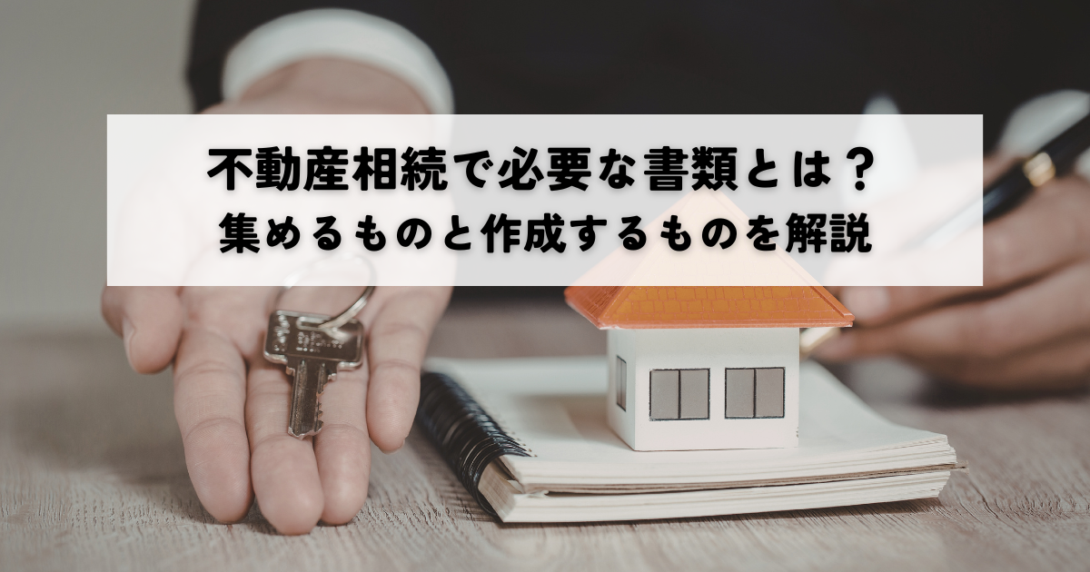 不動産相続で必要な書類とは？集めるものと作成するものを解説