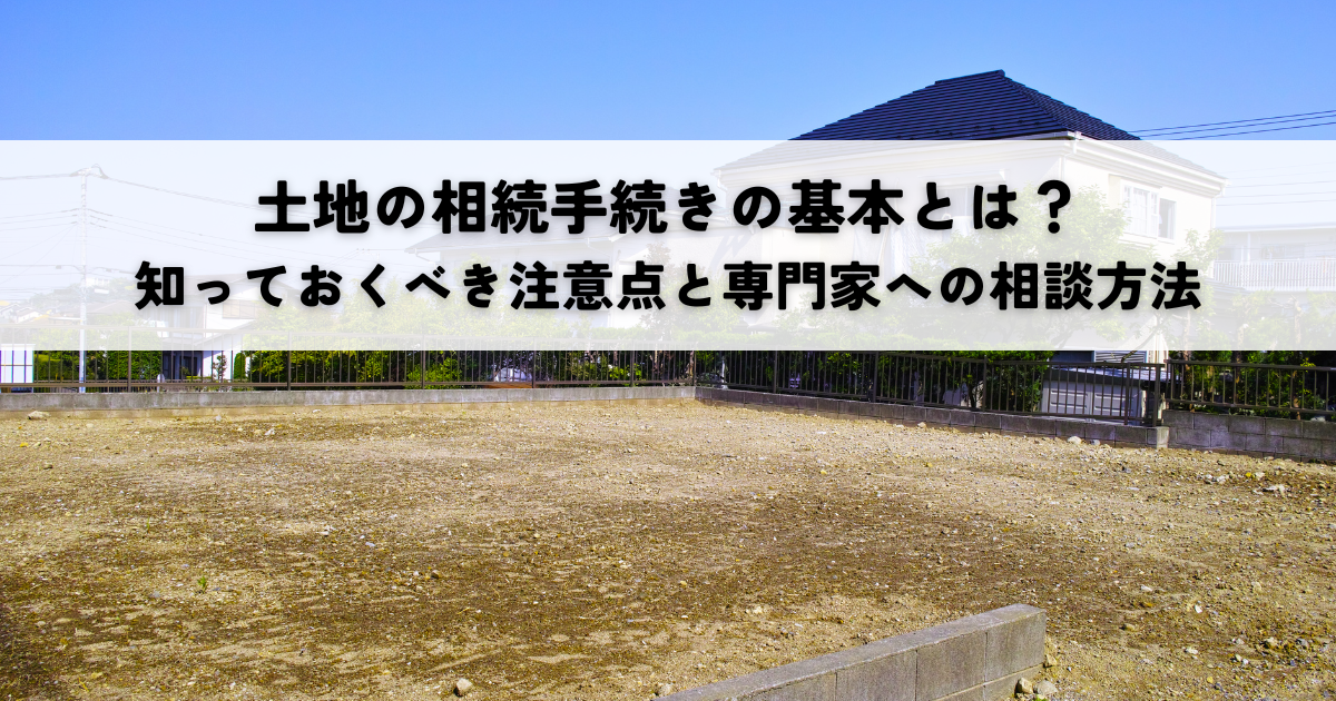 土地の相続手続きの基本とは？知っておくべき注意点と専門家への相談方法